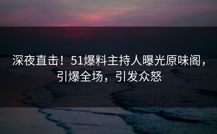 深夜直击！51爆料主持人曝光原味阁，引爆全场，引发众怒