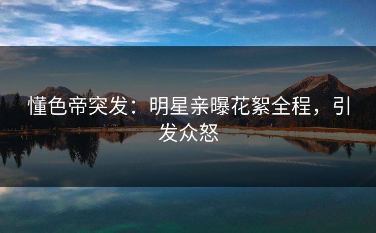 懂色帝突发：明星亲曝花絮全程，引发众怒