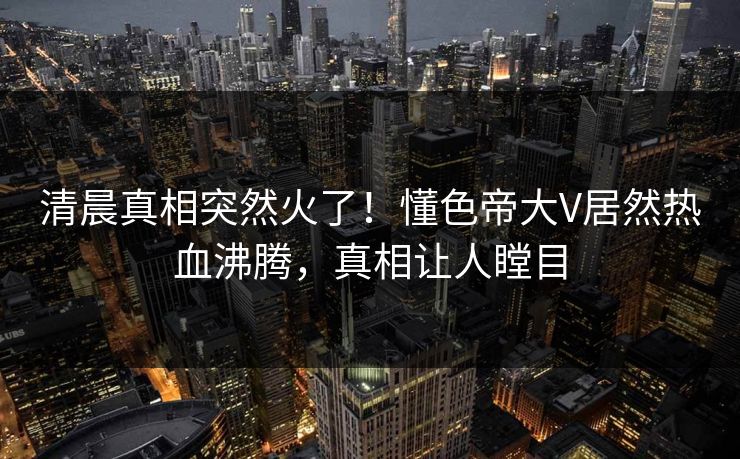 清晨真相突然火了！懂色帝大V居然热血沸腾，真相让人瞠目