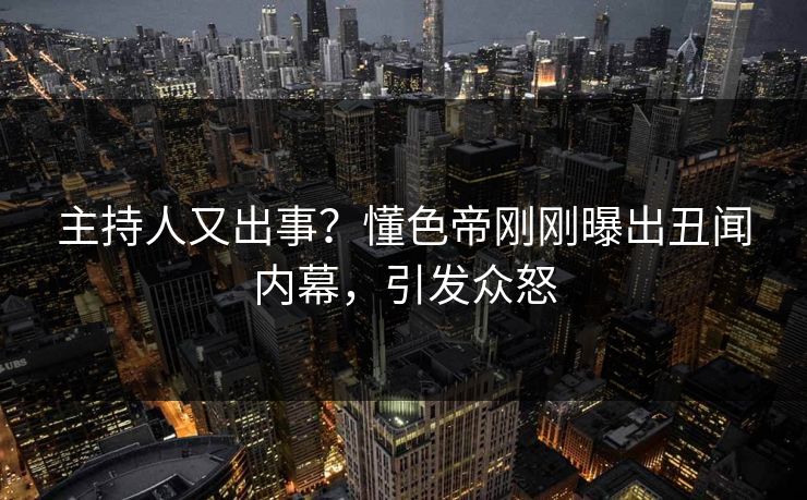 主持人又出事？懂色帝刚刚曝出丑闻内幕，引发众怒