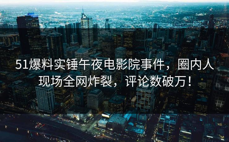 51爆料实锤午夜电影院事件，圈内人现场全网炸裂，评论数破万！