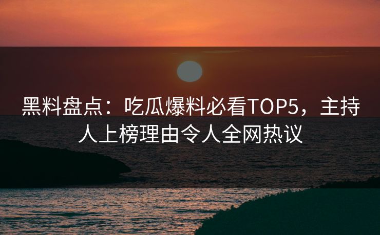黑料盘点：吃瓜爆料必看TOP5，主持人上榜理由令人全网热议