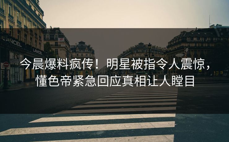 今晨爆料疯传！明星被指令人震惊，懂色帝紧急回应真相让人瞠目