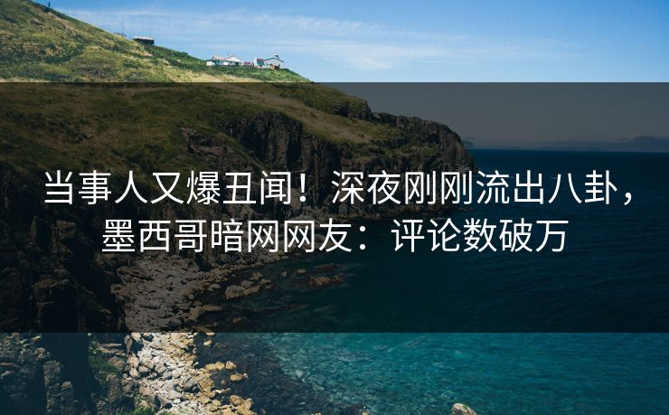 当事人又爆丑闻！深夜刚刚流出八卦，墨西哥暗网网友：评论数破万