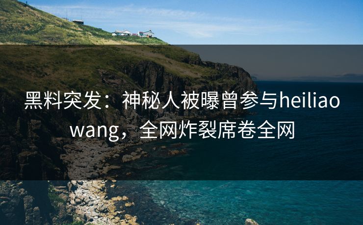 黑料突发：神秘人被曝曾参与heiliaowang，全网炸裂席卷全网