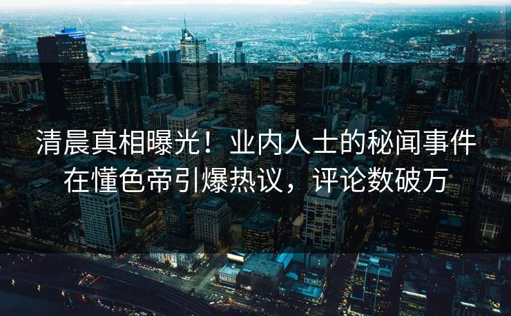 清晨真相曝光！业内人士的秘闻事件在懂色帝引爆热议，评论数破万