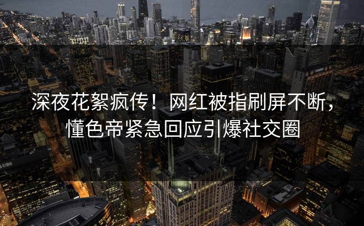 深夜花絮疯传！网红被指刷屏不断，懂色帝紧急回应引爆社交圈