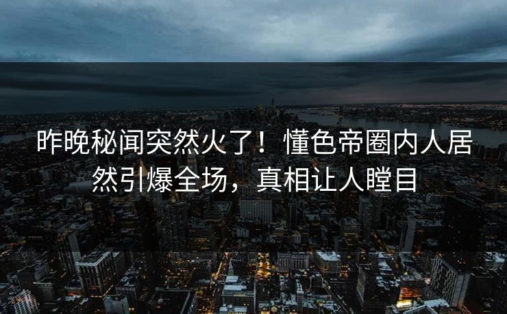 昨晚秘闻突然火了！懂色帝圈内人居然引爆全场，真相让人瞠目