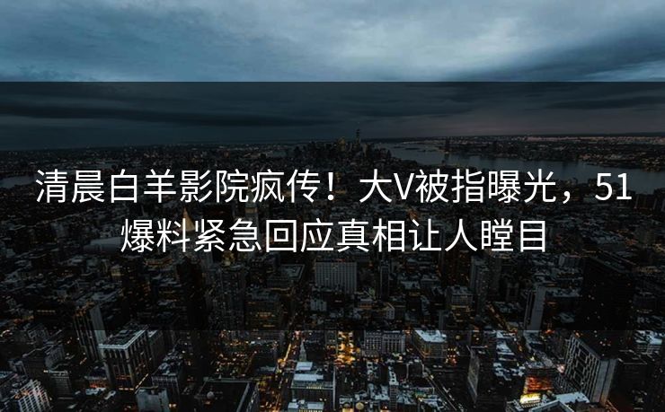 清晨白羊影院疯传！大V被指曝光，51爆料紧急回应真相让人瞠目