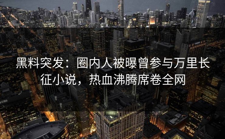 黑料突发：圈内人被曝曾参与万里长征小说，热血沸腾席卷全网