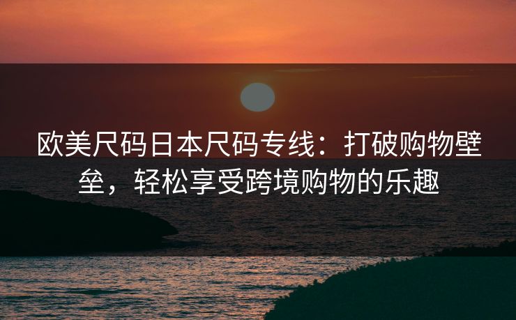欧美尺码日本尺码专线：打破购物壁垒，轻松享受跨境购物的乐趣