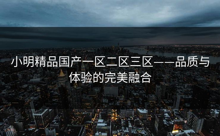 小明精品国产一区二区三区——品质与体验的完美融合
