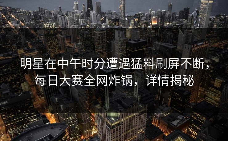 明星在中午时分遭遇猛料刷屏不断，每日大赛全网炸锅，详情揭秘