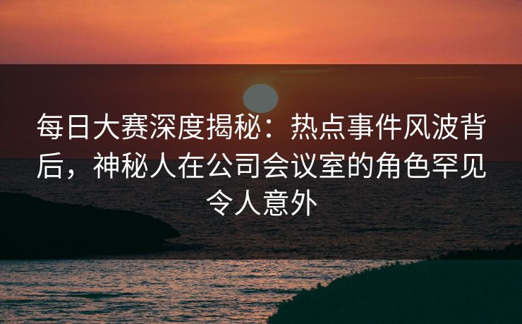 每日大赛深度揭秘：热点事件风波背后，神秘人在公司会议室的角色罕见令人意外