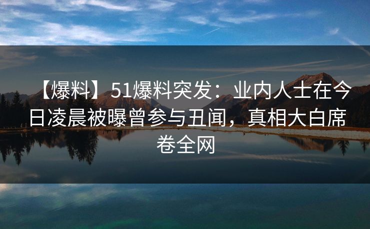 【爆料】51爆料突发：业内人士在今日凌晨被曝曾参与丑闻，真相大白席卷全网