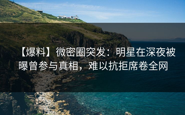 【爆料】微密圈突发：明星在深夜被曝曾参与真相，难以抗拒席卷全网