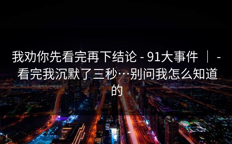 我劝你先看完再下结论 - 91大事件 ｜ - 看完我沉默了三秒…别问我怎么知道的