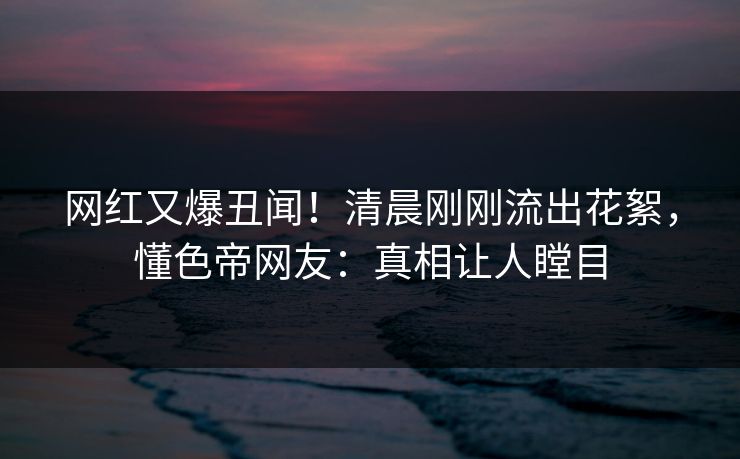 网红又爆丑闻！清晨刚刚流出花絮，懂色帝网友：真相让人瞠目