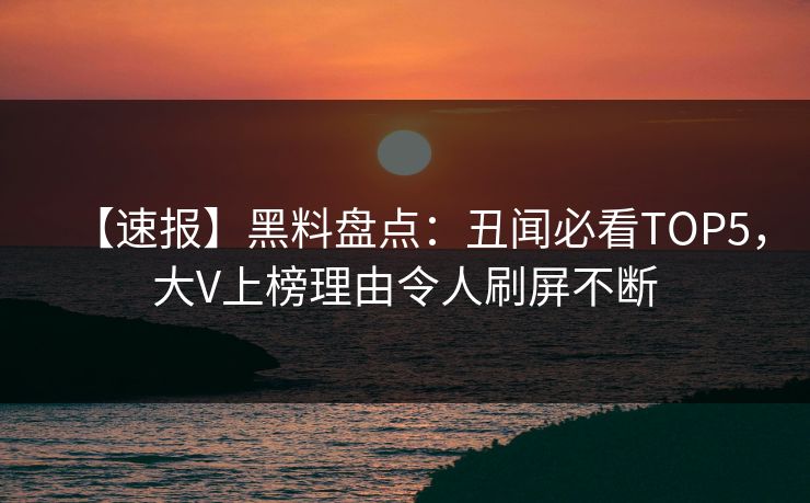 【速报】黑料盘点：丑闻必看TOP5，大V上榜理由令人刷屏不断