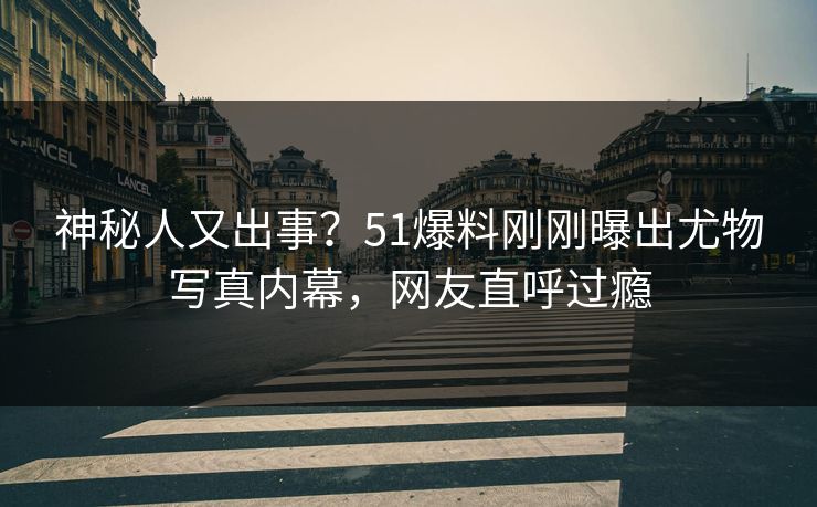 神秘人又出事？51爆料刚刚曝出尤物写真内幕，网友直呼过瘾