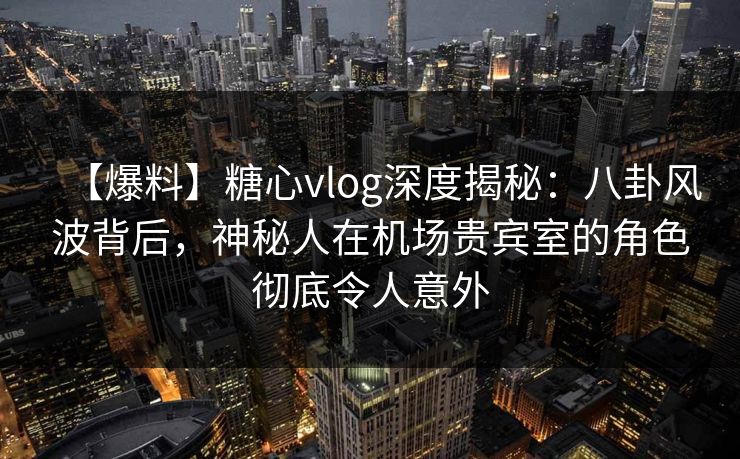 【爆料】糖心vlog深度揭秘：八卦风波背后，神秘人在机场贵宾室的角色彻底令人意外