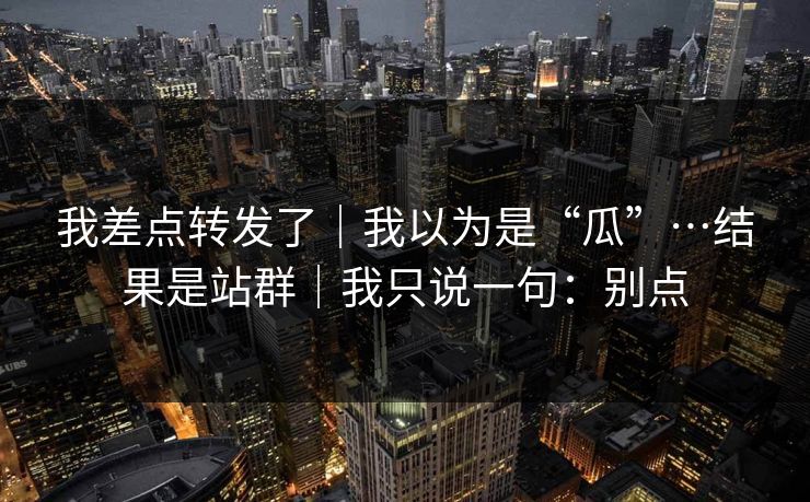我差点转发了｜我以为是“瓜”…结果是站群｜我只说一句：别点