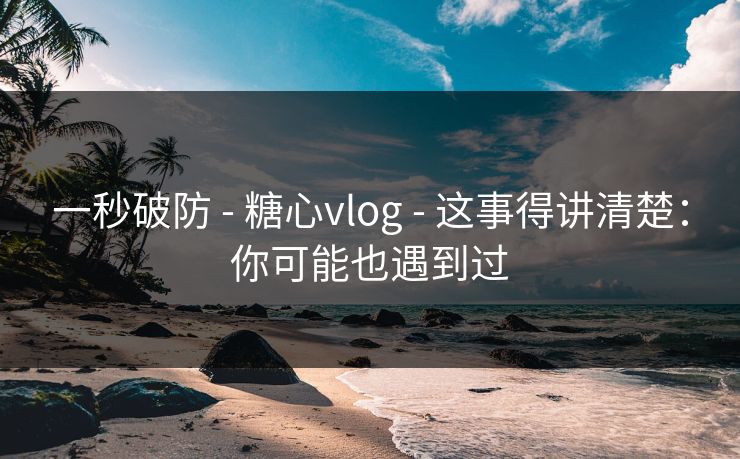 一秒破防 - 糖心vlog - 这事得讲清楚：你可能也遇到过