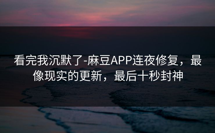 看完我沉默了-麻豆APP连夜修复，最像现实的更新，最后十秒封神