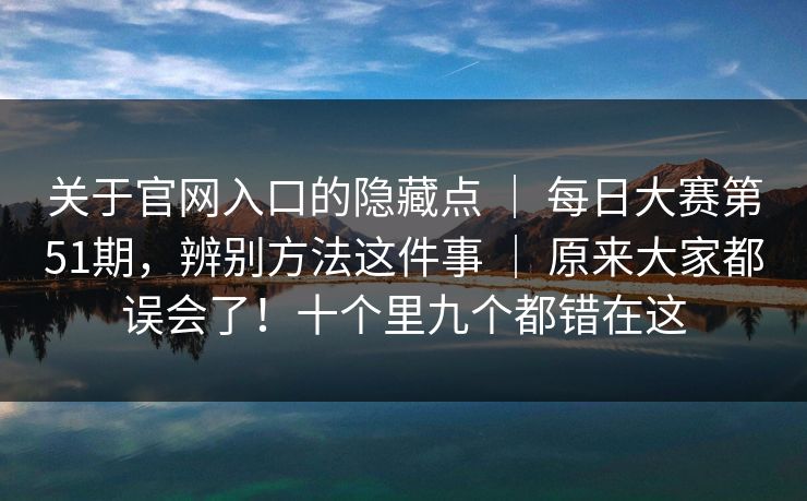 关于官网入口的隐藏点 ｜ 每日大赛第51期，辨别方法这件事 ｜ 原来大家都误会了！十个里九个都错在这