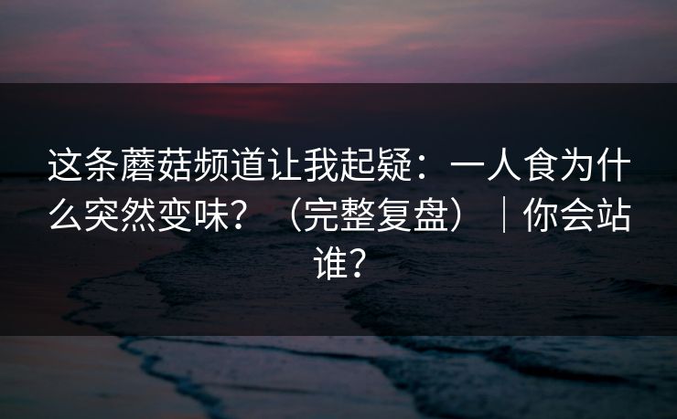 这条蘑菇频道让我起疑：一人食为什么突然变味？（完整复盘）｜你会站谁？