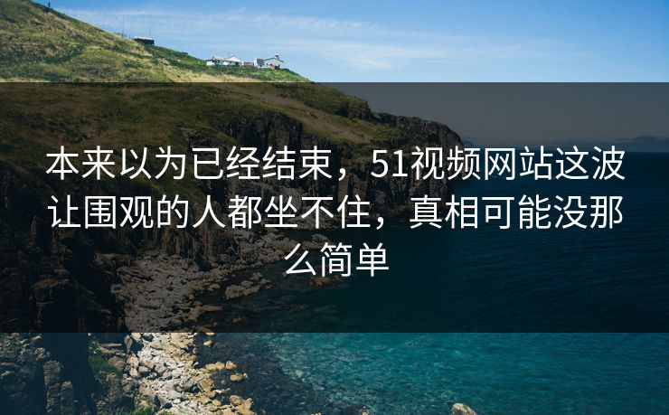 本来以为已经结束，51视频网站这波让围观的人都坐不住，真相可能没那么简单