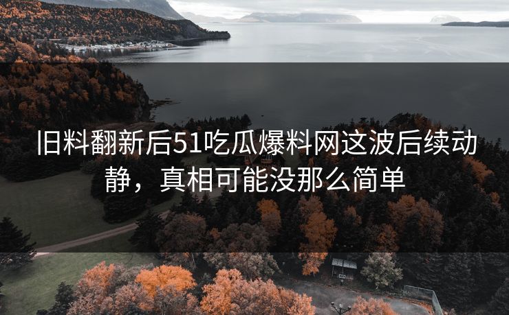 旧料翻新后51吃瓜爆料网这波后续动静，真相可能没那么简单
