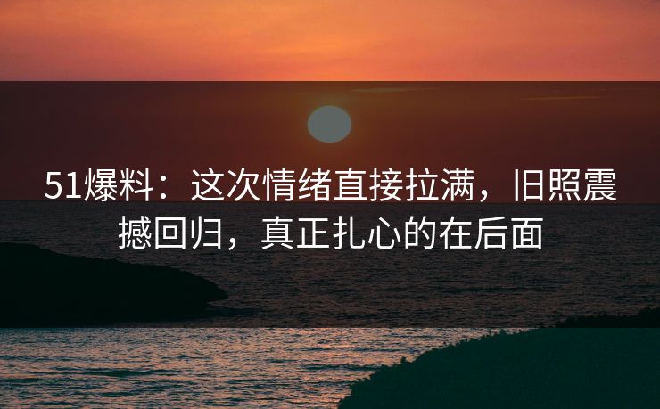 51爆料：这次情绪直接拉满，旧照震撼回归，真正扎心的在后面